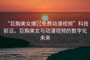 “巨胸美女爆?免費(fèi)動(dòng)漫視頻”科技前沿，巨胸美女與動(dòng)漫視頻的數(shù)字化未來(lái)