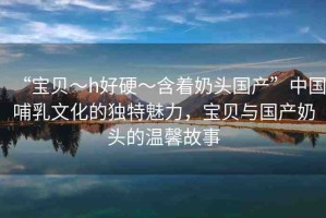 “寶貝～h好硬～含著奶頭國產(chǎn)”中國哺乳文化的獨特魅力，寶貝與國產(chǎn)奶頭的溫馨故事