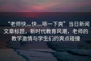 “老師快灬快灬?一下爽”當(dāng)日新聞文章標(biāo)題，新時代教育風(fēng)潮，老師的教學(xué)激情與學(xué)生們的爽點碰撞
