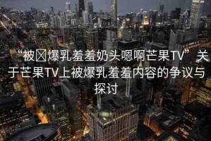 “被?爆乳羞羞奶頭嗯啊芒果TV”關于芒果TV上被爆乳羞羞內容的爭議與探討