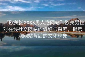 “歐美?XXXX男人泡網(wǎng)站”歐美男性對在線社交網(wǎng)站的偏好與探索，揭示泡網(wǎng)站背后的文化現(xiàn)象