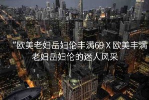 “歐美老婦岳婦倫豐滿69Ⅹ歐美豐滿老婦岳婦倫的迷人風(fēng)采