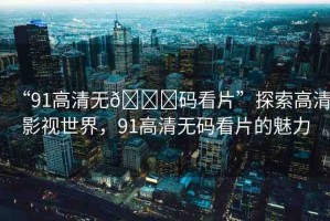 “91高清無??碼看片”探索高清影視世界，91高清無碼看片的魅力