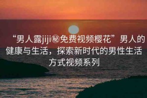 “男人露jiji秘免費視頻櫻花”男人的健康與生活，探索新時代的男性生活方式視頻系列