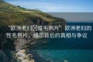 “歐洲老婦?性毛熟片”歐洲老婦的性毛熟片，揭示背后的真相與爭議