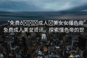 “免費??成人?美女女懂色帝”免費成人美女資訊，探索懂色帝的世界