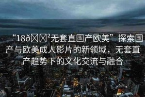 “18??無(wú)套直國(guó)產(chǎn)歐美”探索國(guó)產(chǎn)與歐美成人影片的新領(lǐng)域，無(wú)套直產(chǎn)趨勢(shì)下的文化交流與融合