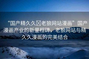 “國產(chǎn)精久久?老狼網(wǎng)站漫畫”國產(chǎn)漫畫產(chǎn)業(yè)的新里程碑，老狼網(wǎng)站與精久久漫畫的完美結合