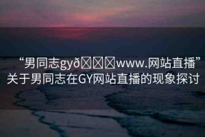 “男同志gy??www.網(wǎng)站直播”關(guān)于男同志在GY網(wǎng)站直播的現(xiàn)象探討