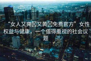 “女人又爽?又黃?免費官方”女性權(quán)益與健康，一個值得重視的社會議題