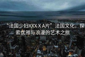 “法國少婦XXXⅩA片”法國文化，探索優(yōu)雅與浪漫的藝術(shù)之旅