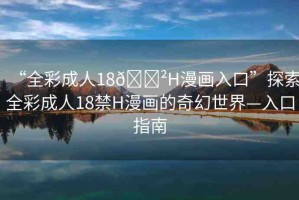 “全彩成人18??H漫畫入口”探索全彩成人18禁H漫畫的奇幻世界—入口指南