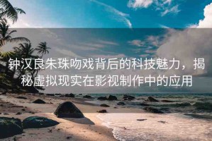 鐘漢良朱珠吻戲背后的科技魅力，揭秘虛擬現(xiàn)實(shí)在影視制作中的應(yīng)用