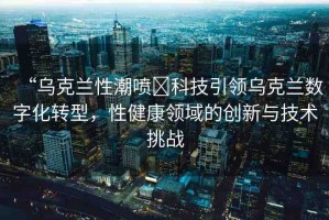“烏克蘭性潮噴?科技引領(lǐng)烏克蘭數(shù)字化轉(zhuǎn)型，性健康領(lǐng)域的創(chuàng)新與技術(shù)挑戰(zhàn)