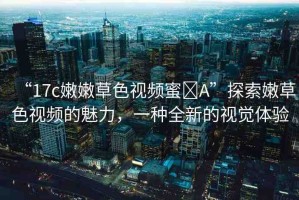“17c嫩嫩草色視頻蜜?A”探索嫩草色視頻的魅力，一種全新的視覺(jué)體驗(yàn)