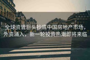 全球資管巨頭抄底中國房地產(chǎn)市場，外資涌入，新一輪投資熱潮即將來臨