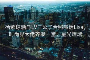 楊紫瓊曬與LV三公子合照喊話Lisa，時尚界大佬齊聚一堂，星光熠熠