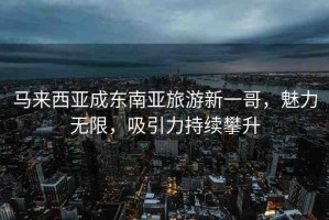 馬來西亞成東南亞旅游新一哥，魅力無限，吸引力持續(xù)攀升