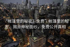 “帳篷里的秘密》免費(fèi)”帳篷里的秘密，揭開神秘面紗，免費(fèi)公開真相