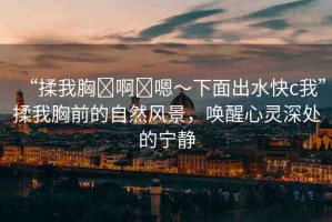 “揉我胸?啊?嗯～下面出水快c我”揉我胸前的自然風(fēng)景，喚醒心靈深處的寧靜