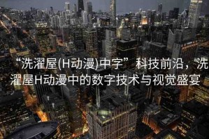 “洗濯屋(H動(dòng)漫)中字”科技前沿，洗濯屋H動(dòng)漫中的數(shù)字技術(shù)與視覺(jué)盛宴