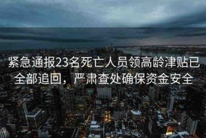 緊急通報23名死亡人員領高齡津貼已全部追回，嚴肅查處確保資金安全