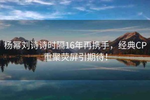 楊冪劉詩詩時(shí)隔16年再攜手，經(jīng)典CP重聚熒屏引期待！