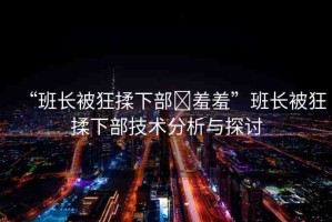 “班長被狂揉下部?羞羞”班長被狂揉下部技術(shù)分析與探討