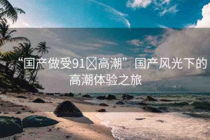 “國產(chǎn)做受91?高潮”國產(chǎn)風(fēng)光下的高潮體驗之旅
