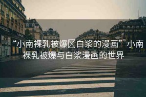 “小南裸乳被爆?白漿的漫畫(huà)”小南裸乳被爆與白漿漫畫(huà)的世界