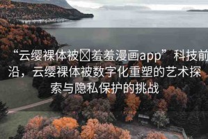 “云纓裸體被?羞羞漫畫(huà)app”科技前沿，云纓裸體被數(shù)字化重塑的藝術(shù)探索與隱私保護(hù)的挑戰(zhàn)