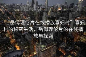 “岳?理倫片在線播放寡婦村”寡婦村的秘密生活，岳?理倫片的在線播放與探索