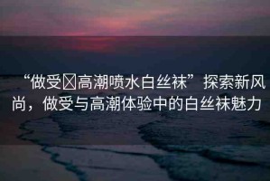 “做受?高潮噴水白絲襪”探索新風(fēng)尚，做受與高潮體驗中的白絲襪魅力