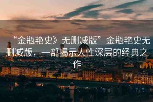 “金瓶艷史》無刪減版”金瓶艷史無刪減版，一部揭示人性深層的經(jīng)典之作
