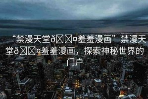 “禁漫天堂??羞羞漫畫”禁漫天堂??羞羞漫畫，探索神秘世界的門戶