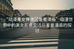 “動漫美女裸體?羞羞漫畫”動漫世界中的美女形象變遷與羞羞漫畫的探討