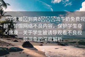 “學(xué)生被?到爽??流牛奶免費(fèi)視頻”警惕網(wǎng)絡(luò)不良內(nèi)容，保護(hù)學(xué)生身心健康—關(guān)于學(xué)生被誘導(dǎo)觀看不良視頻現(xiàn)象的深度解析