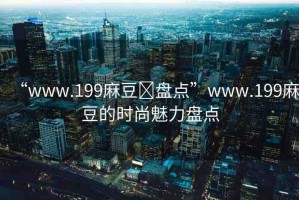 “www.199麻豆?盤點”www.199麻豆的時尚魅力盤點