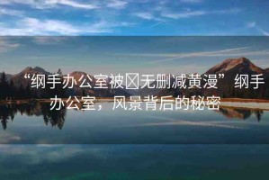 “綱手辦公室被?無刪減黃漫”綱手辦公室，風(fēng)景背后的秘密