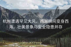 杭州遭遇罕見大風，西湖瞬間變身西海，壯美景象與安全隱患并存