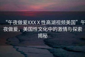 “午夜做爰XXXⅩ性高湖視頻美國(guó)”午夜做爰，美國(guó)性文化中的激情與探索揭秘