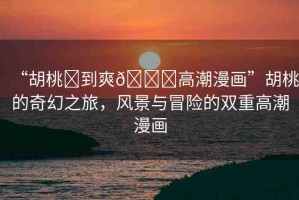 “胡桃?到爽??高潮漫畫”胡桃的奇幻之旅，風(fēng)景與冒險的雙重高潮漫畫