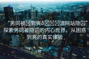“男同被?到爽??流網(wǎng)站隱囚”探索男同被隱囚的內(nèi)心世界，從困惑到爽的真實(shí)體驗(yàn)