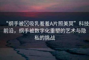 “綱手被?吸乳羞羞A片照美冥”科技前沿，綱手被數(shù)字化重塑的藝術(shù)與隱私的挑戰(zhàn)
