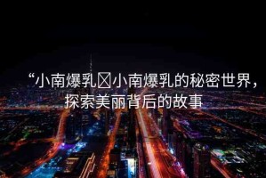 “小南爆乳?小南爆乳的秘密世界，探索美麗背后的故事
