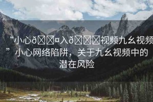 “小心??入??視頻九幺視頻”小心網絡陷阱，關于九幺視頻中的潛在風險