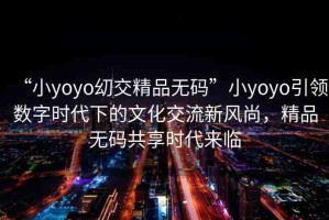 “小yoyo?交精品無碼”小yoyo引領(lǐng)數(shù)字時代下的文化交流新風(fēng)尚，精品無碼共享時代來臨
