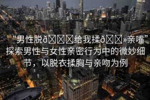 “男性脫??給我揉??親嘴”探索男性與女性親密行為中的微妙細(xì)節(jié)，以脫衣揉胸與親吻為例