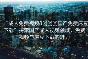 “成人免費(fèi)視頻??國(guó)產(chǎn)免費(fèi)麻豆下載”探索國(guó)產(chǎn)成人視頻領(lǐng)域，免費(fèi)視頻與麻豆下載的魅力