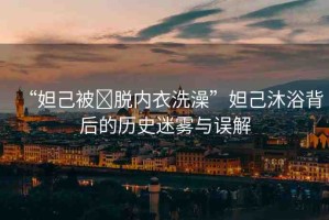 “妲己被?脫內(nèi)衣洗澡”妲己沐浴背后的歷史迷霧與誤解